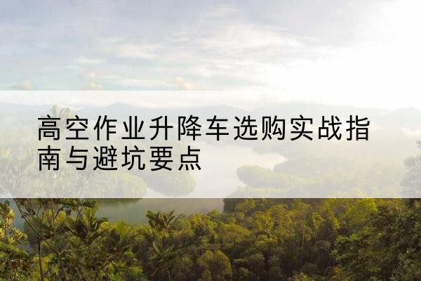 岑巩升降车怎么选-高空作业升降车选购实战指南与避坑要点