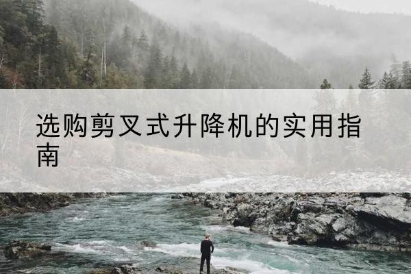 岑巩剪叉式升降机怎么选-选购剪叉式升降机的实用指南