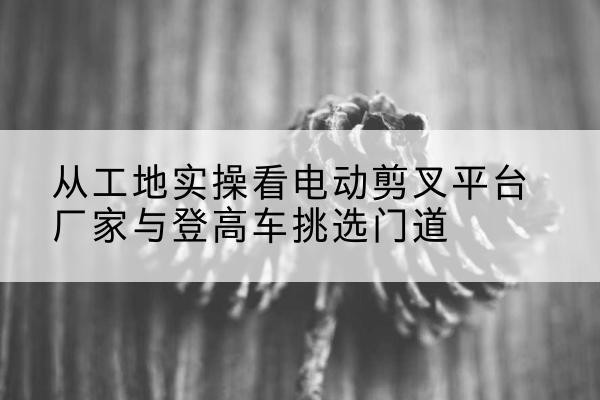 岑巩电动剪叉升降平台厂家-从工地实操看电动剪叉平台厂家与登高车挑选门道