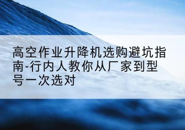 岑巩升降平台厂家-高空作业升降机选购避坑指南-行内人教你从厂家到型号一次选对