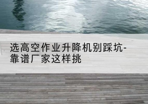 岑巩剪叉式升降机厂家-选高空作业升降机别踩坑-靠谱厂家这样挑