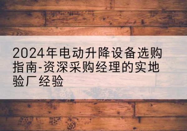 岑巩电动剪叉升降平台厂家-2024年电动升降设备选购指南-资深采购经理的实地验厂经验
