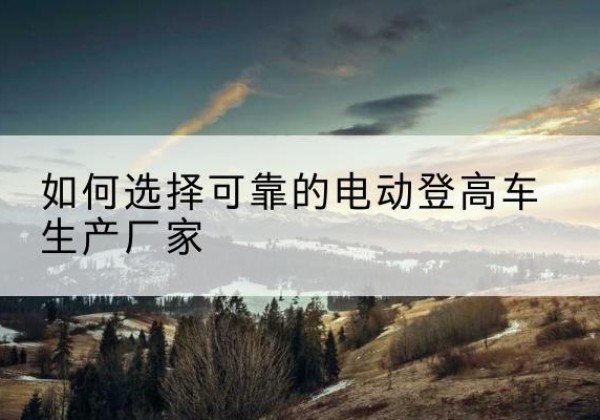 岑巩电动登高车厂家-如何选择可靠的电动登高车生产厂家