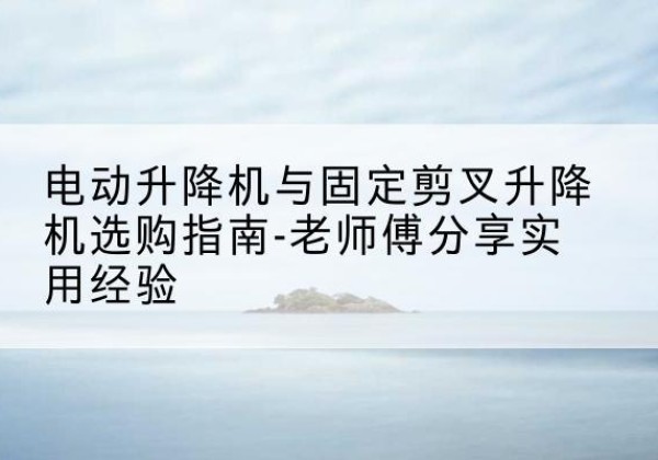 岑巩电动升降机怎么选-电动升降机与固定剪叉升降机选购指南-老师傅分享实用经验