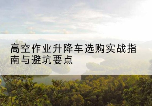 岑巩升降车怎么选-高空作业升降车选购实战指南与避坑要点