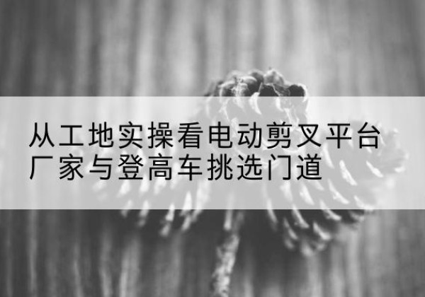 岑巩电动剪叉升降平台厂家-从工地实操看电动剪叉平台厂家与登高车挑选门道