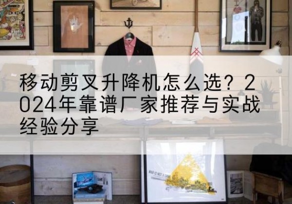 岑巩升降平台厂家推荐-移动剪叉升降机怎么选？2024年靠谱厂家推荐与实战经验分享